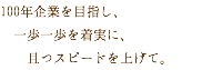 100年企業を目指し、 一歩一歩を着実に、 且つスピードを上げて。